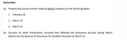 Instructions
(a) Prepare the journal entries made by Kerley Company on the following dates:
1. February 28
2. March 10
3. March 31
(b) Assume no other transactions occurred that affected the allowance account during March.
Determine the balance of Allowance for Doubtful Accounts at March 31.
