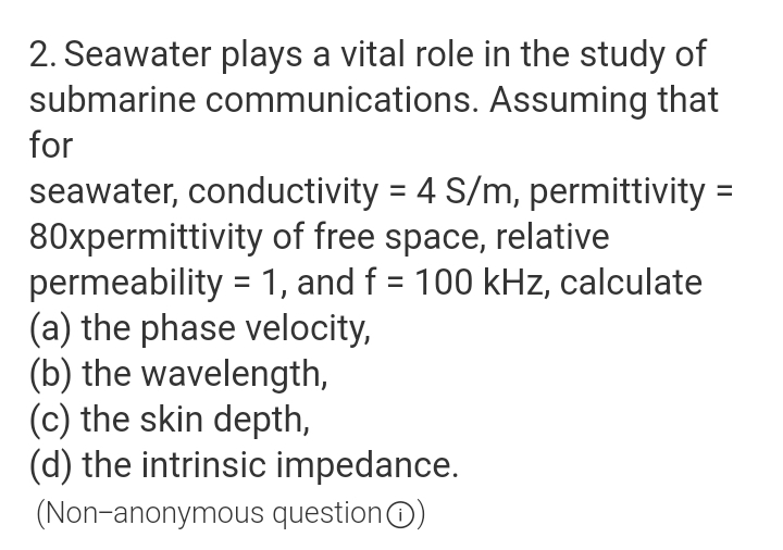 2. Seawater plays a vital role in the study of
submarine communications. Assuming that
for
seawater, conductivity = 4 S/m, permittivity =
80xpermittivity of free space, relative
permeability = 1, and f = 100 kHz, calculate
(a) the phase velocity,
(b) the wavelength,
(c) the skin depth,
(d) the intrinsic impedance.
(Non-anonymous questionO)

