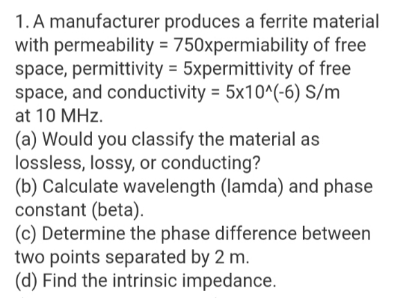 1. A manufacturer produces a ferrite material
with permeability = 750xpermiability of free
space, permittivity = 5xpermittivity of free
space, and conductivity = 5x10^(-6) S/m
at 10 MHz.
(a) Would you classify the material as
lossless, lossy, or conducting?
(b) Calculate wavelength (lamda) and phase
constant (beta).
(c) Determine the phase difference between
two points separated by 2 m.
(d) Find the intrinsic impedance.
