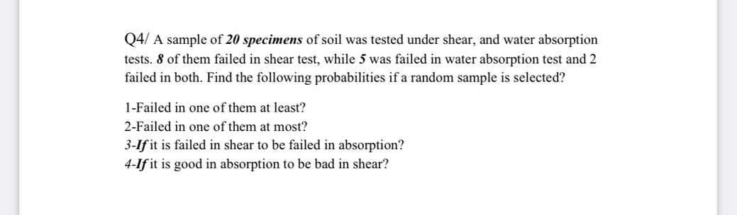 Q4/ A sample of 20 specimens of soil was tested under shear, and water absorption
tests. 8 of them failed in shear test, while 5 was failed in water absorption test and 2
failed in both. Find the following probabilities if a random sample is selected?
1-Failed in one of them at least?
2-Failed in one of them at most?
3-If it is failed in shear to be failed in absorption?
4-If it is good in absorption to be bad in shear?
