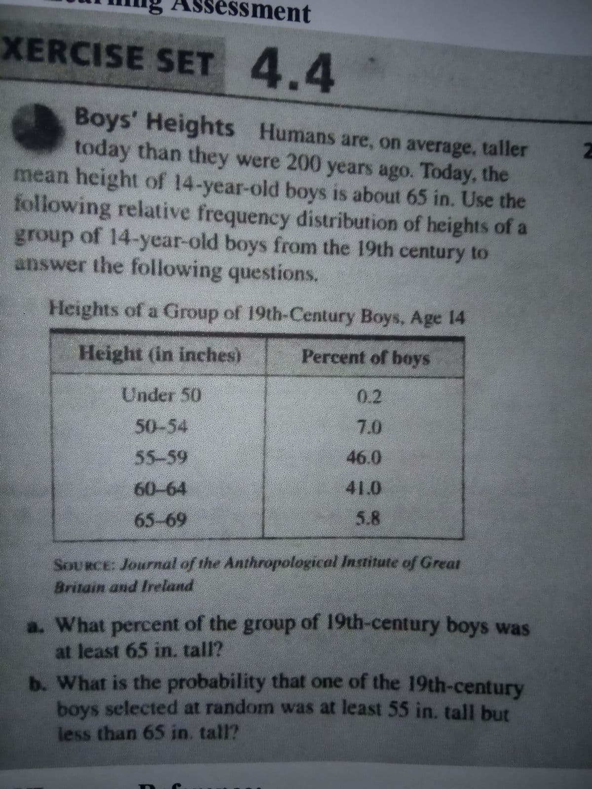 sessment
XERCISE SET
4.4
Boys' Heights Humans are, on average, taller
today than they were 200 years ago. Today, the
mean height of 14-year-old boys is about 65 in. Use the
following relative frequency distribution of heights of a
group of 14-year-old boys from the 19th century to
answer the following questions.
Heights of a Group of 19th-Century Boys, Age 14
Height (in inches)
Percent of boys
Under 50
0.2
50-54
7.0
55-59
46.0
60-64
41.0
65-69
5.8
SOURCE: Journal of the Anthropological Institute of Great
Britain and Ireland
a. What percent of the group of 19th-century boys was
at least 65 in, tall?
b. What is the probability that one of the 19th-century
boys selected at random was at least 55 in. tall but
less than 65 in. tall?
