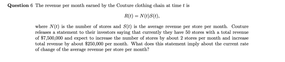 Question 6 The revenue per month earned by the Couture clothing chain at time t is
R(t) = N(t)S(t),
where N(t) is the number of stores and S(t) is the average revenue per store per month. Couture
releases a statement to their investors saying that currently they have 50 stores with a total revenue
of $7,500,000 and expect to increase the number of stores by about 2 stores per month and increase
total revenue by about $250,000 per month. What does this statement imply about the current rate
of change of the average revenue per store per month?
