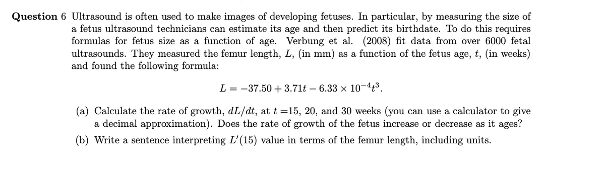 Question 6 Ultrasound is often used to make images of developing fetuses. In particular, by measuring the size of
a fetus ultrasound technicians can estimate its age and then predict its birthdate. To do this requires
formulas for fetus size as a function of age. Verbung et al. (2008) fit data from over 6000 fetal
ultrasounds. They measured the femur length, L, (in mm) as a function of the fetus age, t, (in weeks)
and found the following formula:
L = -37.50 + 3.71t – 6.33 × 10¬4³.
(a) Calculate the rate of growth, dL/dt, at t =15, 20, and 30 weeks (you can use a calculator to give
a decimal approximation). Does the rate of growth of the fetus increase or decrease as it ages?
(b) Write a sentence interpreting L'(15) value in terms of the femur length, including units.
