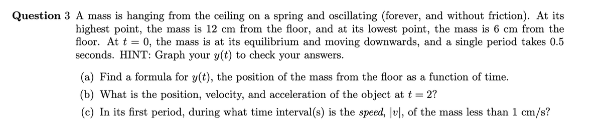 Question 3 A mass is hanging from the ceiling on a spring and oscillating (forever, and without friction). At its
highest point, the mass is 12 cm from the floor, and at its lowest point, the mass is 6 cm from the
floor. At t = 0, the mass is at its equilibrium and moving downwards, and a single period takes 0.5
seconds. HINT: Graph your y(t) to check your answers.
(a) Find a formula for y(t), the position of the mass from the floor as a function of time.
(b) What is the position, velocity, and acceleration of the object at t =
2?
(c) In its first period, during what time interval(s) is the speed, v|, of the mass less than 1 cm/s?

