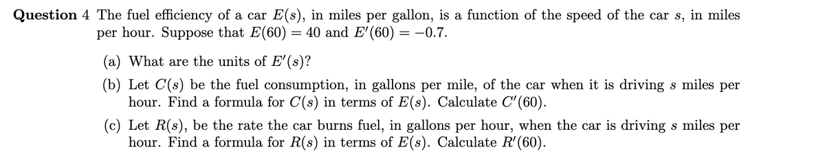 Question 4 The fuel efficiency of a car E(s), in miles per gallon, is a function of the speed of the car s, in miles
per hour. Suppose that E(60) = 40 and E'(60) = –0.7.
(a) What are the units of E'(s)?
(b) Let C(s) be the fuel consumption, in gallons per mile, of the car when it is driving s miles per
hour. Find a formula for C(s) in terms of E(s). Calculate C'(60).
(c) Let R(s), be the rate the car burns fuel, in gallons per hour, when the car is driving s miles per
hour. Find a formula for R(s) in terms of E(s). Calculate R'(60).
