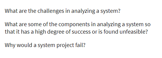 What are the challenges in analyzing a system?
What are some of the components in analyzing a system so
that it has a high degree of success or is found unfeasible?
Why would a system project fail?
