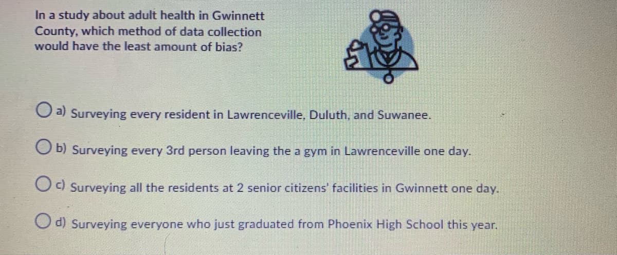 In a study about adult health in Gwinnett
County, which method of data collection
would have the least amount of bias?
Oa Surveying every resident in Lawrenceville, Duluth, and Suwanee.
O b) Surveying every 3rd person leaving the a gym in Lawrenceville one day.
Od Surveying all the residents at 2 senior citizens' facilities in Gwinnett one day.
a) Surveying everyone who just graduated from Phoenix High School this year.
