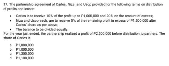 17. The partnership agreement of Carlos, Niza, and Usop provided for the following terms on distribution
of profits and losses:
Carlos is to receive 10% of the profit up to P1,000,000 and 20% on the amount of excess;
• Niza and Usop each, are to receive 5% of the remaining profit in excess of P1,500,000 after
Carlos' share as per above;
The balance to be divided equally.
For the year just ended, the partnership realized a profit of P2,500,000 before distribution to partners. The
share of Carlos is
a. P1,080,000
b. P1,000,000
c. P1,300,000
d. P1,100,000
