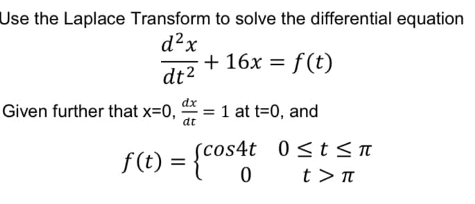 Use the Laplace Transform to solve the differential equation
d²x
dt²
+ 16x = f(t)
dx
Given further that x=0, = 1 at t=0, and
dt
f(t) = {cos4t 0≤t≤ π
0
t> π