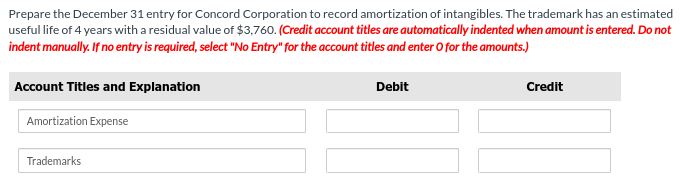 Prepare the December 31 entry for Concord Corporation to record amortization of intangibles. The trademark has an estimated
useful life of 4 years with a residual value of $3,760. (Credit account titles are automatically indented when amount is entered. Do not
indent manually. If no entry is required, select "No Entry" for the account titles and enter O for the amounts.)
Account Titles and Explanation
Amortization Expense
Trademarks
Debit
Credit