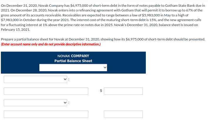 On December 31, 2020, Novak Company has $6,975,000 of short-term debt in the form of notes payable to Gotham State Bank due in
2021. On December 28, 2020, Novak enters into a refinancing agreement with Gotham that will permit it to borrow up to 67% of the
gross amount of its accounts receivable. Receivables are expected to range between a low of $5,983,000 in May to a high of
$7,983,000 in October during the year 2021. The interest cost of the maturing short-term debt is 15%, and the new agreement calls
for a fluctuating interest at 1% above the prime rate on notes due in 2025. Novak's December 31, 2020, balance sheet is issued on
February 15, 2021.
Prepare a partial balance sheet for Novak at December 31, 2020, showing how its $6,975,000 of short-term debt should be presented.
(Enter account name only and do not provide descriptive information.)
NOVAK COMPANY
Partial Balance Sheet
V
$