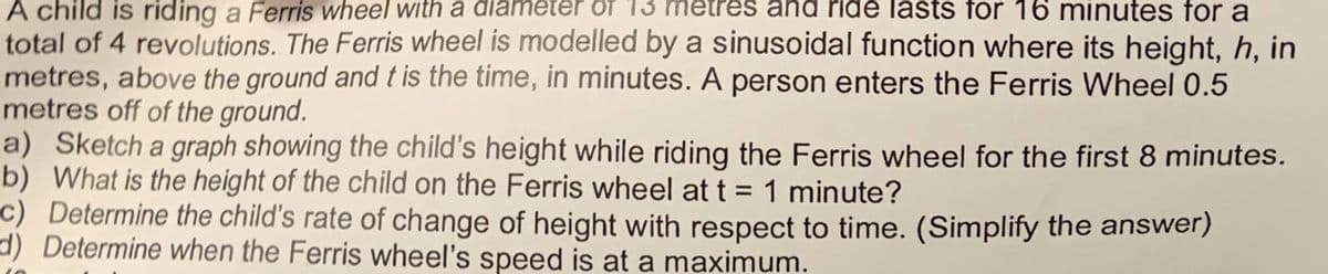 ride lasts for 16 minutes for a
A child is riding a Ferris wheel with a diameter of 13 m
total of 4 revolutions. The Ferris wheel is modelled by a sinusoidal function where its height, h, in
metres, above the ground and t is the time, in minutes. A person enters the Ferris Wheel 0.5
metres off of the ground.
a) Sketch a graph showing the child's height while riding the Ferris wheel for the first 8 minutes.
b) What is the height of the child on the Ferris wheel at t = 1 minute?
c) Determine the child's rate of change of height with respect to time. (Simplify the answer)
d) Determine when the Ferris wheel's speed is at a maximum.