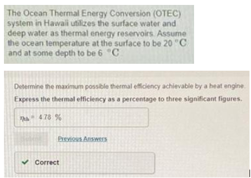 The Ocean Thermal Energy Conversion (OTEC)
system in Hawali utilizes the surface water and
deep water as thermal energy reservoirs Assume
the ocean lemperature at the surface to be 20 "C
and at some depth to be 6 C
Determine the maximum possible thermal efficiency achievable by a heat engine.
Express the thermal efficiency as a percentage to three significant figures.
Thh = 478 %
Previous Answers
V Correct
