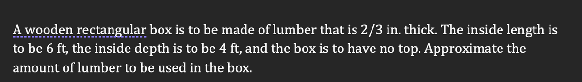 A wooden rectangular box is to be made of lumber that is 2/3 in. thick. The inside length is
to be 6 ft, the inside depth is to be 4 ft, and the box is to have no top. Approximate the
amount of lumber to be used in the box.
