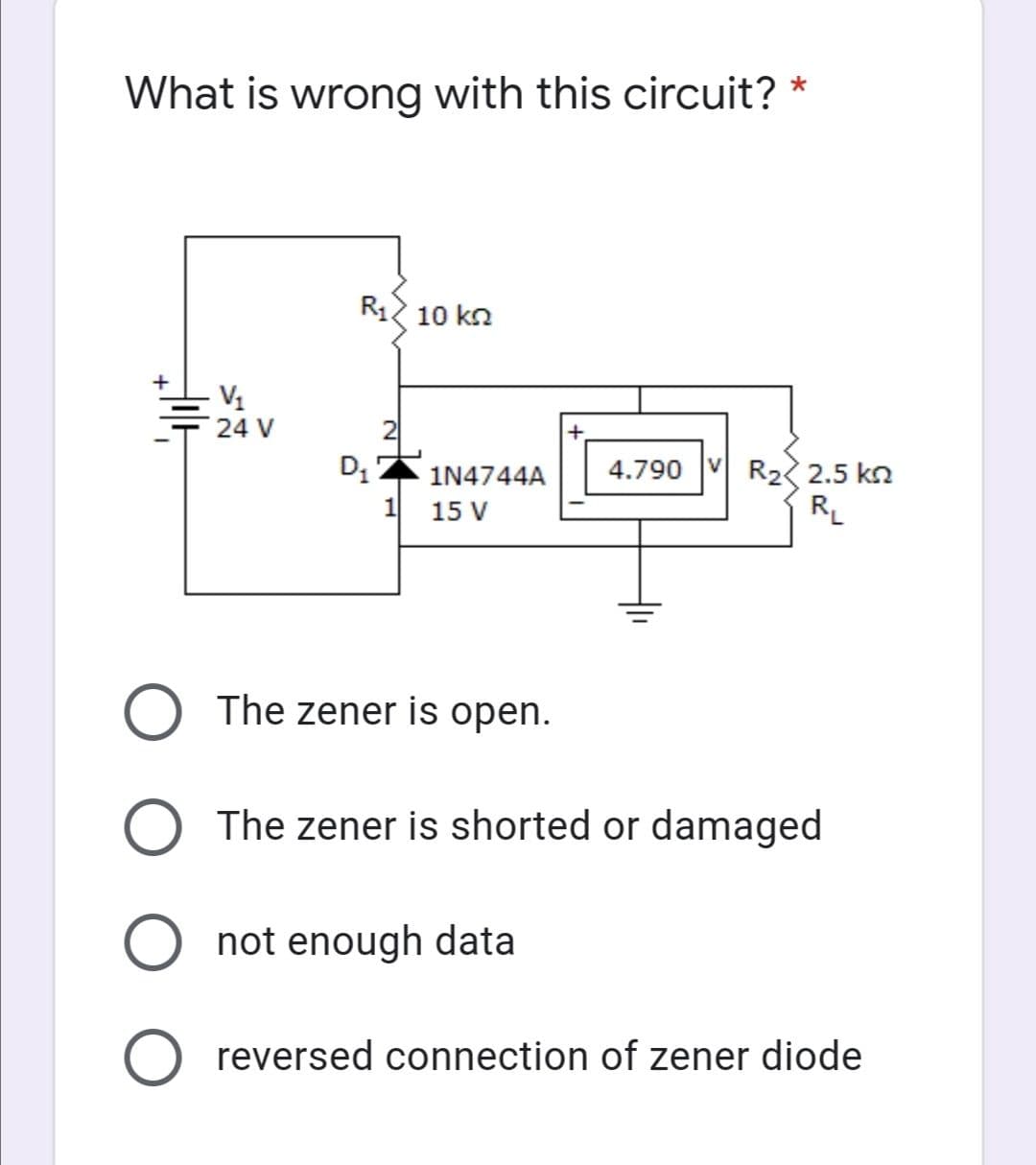 What is wrong with this circuit? *
R12 10 kn
+
V1
24 V
D, 2
4.790 V R2 2.5 kn
RL
1N4744A
1
15 V
The zener is open.
O The zener is shorted or damaged
O not enough data
O reversed connection of zener diode
1.
