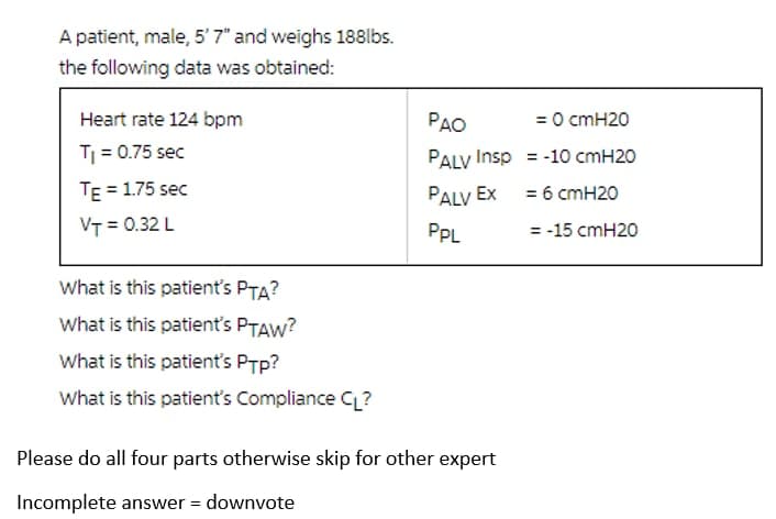 A patient, male, 5'7" and weighs 188lbs.
the following data was obtained:
Heart rate 124 bpm
PAO
= 0 cmH20
T = 0.75 sec
PALV Insp = -10 cmH20
TE = 1.75 sec
PALV Ex = 6 cmH20
VT = 0.32 L
PPL
= -15 cmH20
What is this patient's PTA?
What is this patient's PTAW?
What is this patient's PTp?
What is this patient's Compliance CL?
Please do all four parts otherwise skip for other expert
Incomplete answer = downvote
