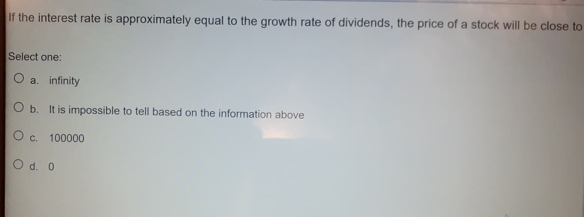 If the interest rate is approximately equal to the growth rate of dividends, the price of a stock will be close to
Select one:
a. infinity
O b. It is impossible to tell based on the information above
O c.
100000
O d. 0
