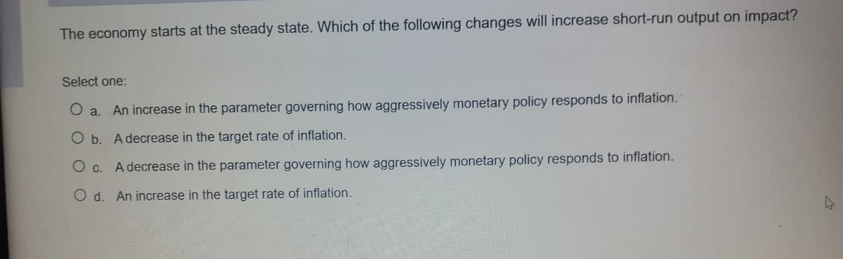 The economy starts at the steady state. Whích of the following changes will increase short-run output on impact?
Select one:
O a. An increase in the parameter governing how aggressively monetary policy responds to inflation.
O b. A decrease in the target rate of inflation.
O c. A decrease in the parameter governing how aggressively monetary policy responds to inflation.
O d. An increase in the target rate of inflation.
