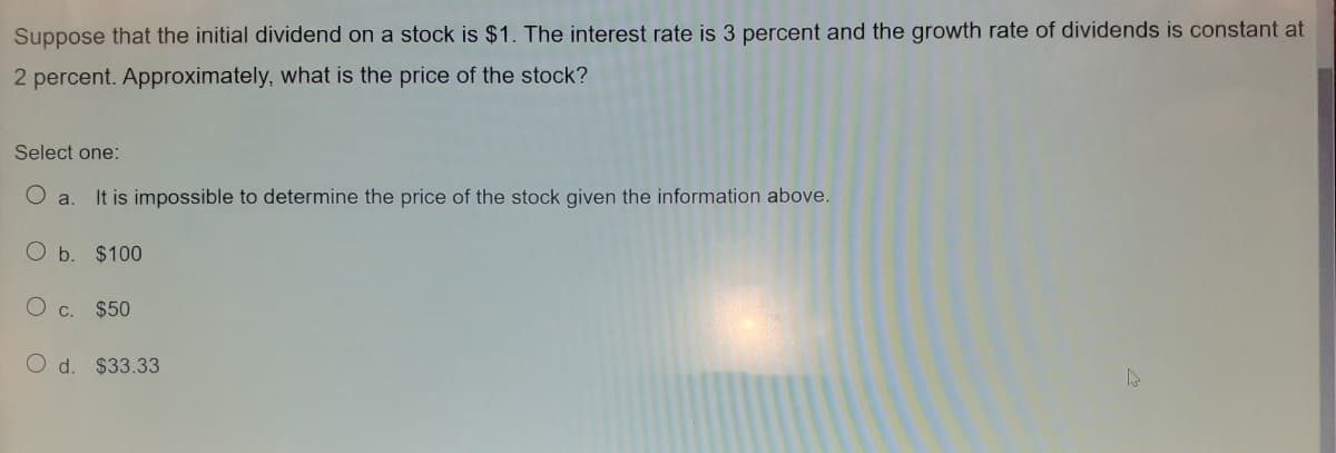 Suppose that the initial dividend on a stock is $1. The interest rate is 3 percent and the growth rate of dividends is constant at
2 percent. Approximately, what is the price of the stock?
Select one:
O a.
It is impossible to determine the price of the stock given the information above.
O b. $100
O c. $50
O d. $33.33
