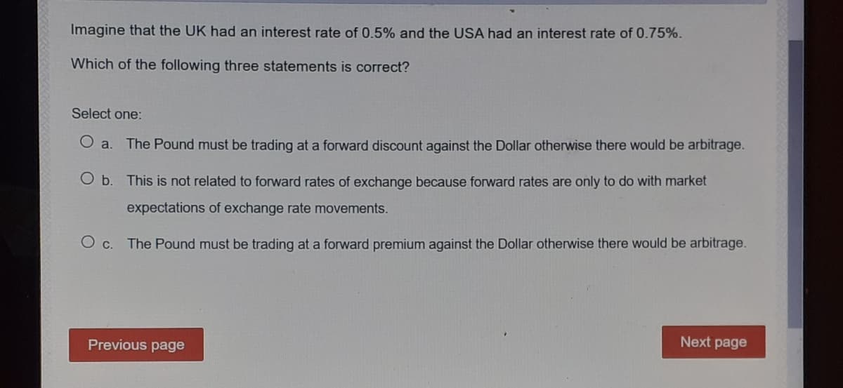 Imagine that the UK had an interest rate of 0.5% and the USA had an interest rate of 0.75%.
Which of the following three statements is correct?
Select one:
O a.
The Pound must be trading at a forward discount against the Dollar otherwise there would be arbitrage.
Ob.
This is not related to forward rates of exchange because forward rates are only to do with market
expectations of exchange rate movements.
The Pound must be trading at a forward premium against the Dollar otherwise there would be arbitrage.
Previous page
Next page
