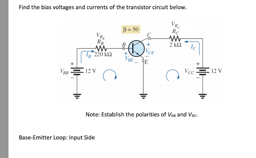 Find the bias voltages and currents of the transistor circuit below.
VBB
+
RB.
W
Ig 220 ΚΩ
12 V
VRB
Base-Emitter Loop: Input Side
B=50
+
VBE
VCE
E
+
VRC
Rc
2 ΚΩ
с
Ic
+
Vcc=12 V
Note: Establish the polarities of VRB and VRC.