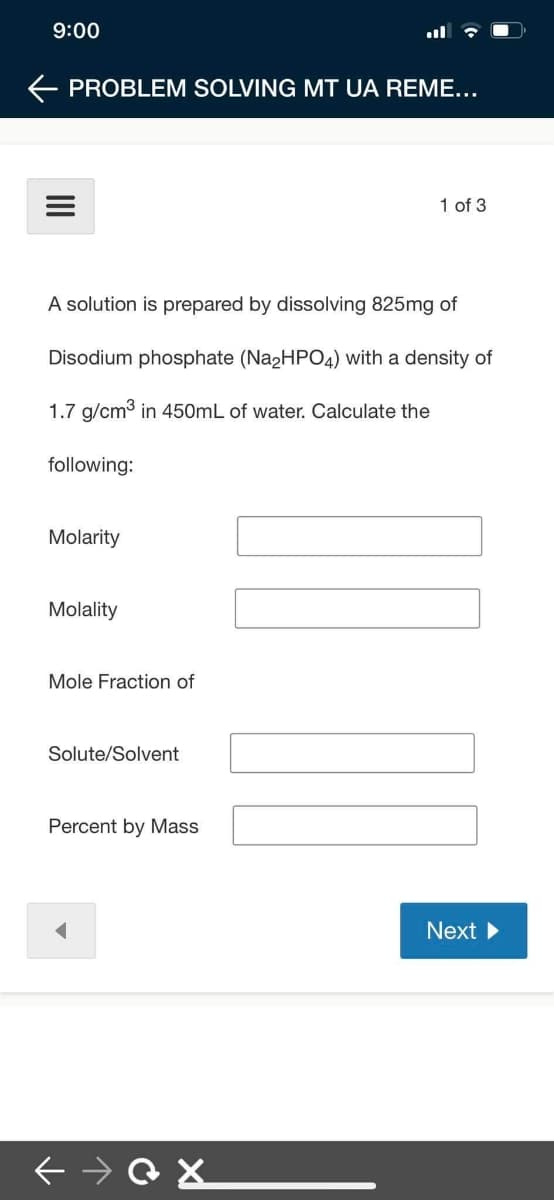 9:00
E PROBLEM SOLVING MT UA REME...
1 of 3
A solution is prepared by dissolving 825mg of
Disodium phosphate (Na2HPO4) with a density of
1.7 g/cm3 in 450mL of water. Calculate the
following:
Molarity
Molality
Mole Fraction of
Solute/Solvent
Percent by Mass
Next
