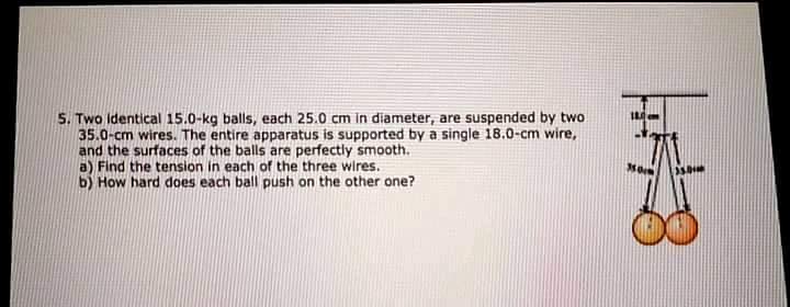 5. Two identical 15.0-kg balls, each 25.0 cm in diameter, are suspended by two
35.0-cm wires. The entire apparatus is supported by a single 18.0-cm wire,
and the surfaces of the balls are perfectly smooth.
a) Find the tension in each of the three wires.
b) How hard does each ball push on the other one?

