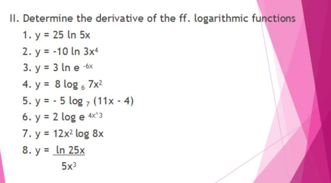 II. Determine the derivative of the ff. logarithmic functions
1. y = 25 In 5x
2. y = -10 In 3x4
3. y = 3 In e -6x
4. y = 8 log , 7x²
%3D
5. y = - 5 log 7 (11x - 4)
6. y = 2 log e 4×x^3
7. y = 12x² log 8x
8. y = In 25x
%3D
%3D
5x3
