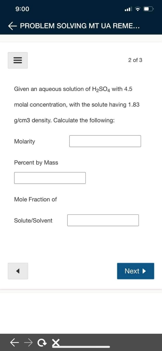 9:00
E PROBLEM SOLVING MT UA REME...
2 of 3
Given an aqueous solution of H2SO4 with 4.5
molal concentration, with the solute having 1.83
g/cm3 density. Calculate the following:
Molarity
Percent by Mass
Mole Fraction of
Solute/Solvent
Next
