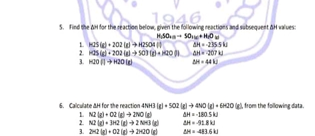 1946
5. Find the AH for the reaction below, given the following reactions and subsequent AH values:
1. H25 (g) + 202 (8) → H2SO4 (1)
2. H2S (8) + 202 (8) → 503 (8) + H20 (1) AH= -207 k
3. H20 (1) > H20 (8)
AH = -235.5 k
AH = 44 k)
6. Calculate AH for the reaction 4NH3 (g) + 502 (g) → 4NO (3) + 6H20 (g), from the following data.
AH = -180.5 k
AH = -91.8 kJ
1. N2 (8) + 02 (8) → 2NO (R)
2. N2 (g) + 3H2 (g) →2 NH3 (g)
3. 2H2 (g) + 02 (g) → 2H20 (g)
AH = -483.6 k
