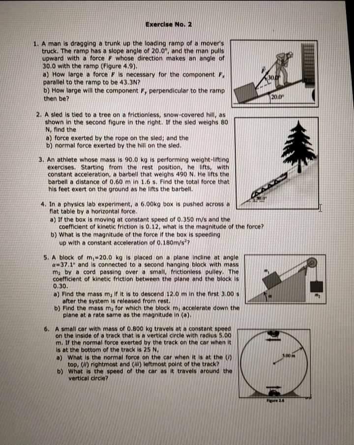 Exercise No. 2
1. A man is dragging a trunk up the loading ramp of a mover's
truck. The ramp has a slope angle of 20.0", and the man pulls
upward with a force F whose direction makes an angle of
30.0 with the ramp (Figure 4,9).
a) How large a force F is necessary for the component F,
parallel to the ramp to be 43.3N?
b) How large will the component F, perpendicular to the ramp
then be?
20.0
2. A sled is tied to a tree on a frictionless, snow-covered hill, as
shown in the second figure in the right. If the sled weighs 80
N, find the
a) force exerted by the rope on the sled; and the
b) normal force exerted by the hill on the sled.
3. An athlete whose mass is 90.0 kg is performing weight-lifting
exercises. Starting from the rest position, he lifts, with
constant acceleration, a barbell that weighs 490 N. He lifts the
barbell a distance of 0.60 m in 1.6 s. Find the total force that
his feet exert on the ground as he lifts the barbell.
4. In a physics lab experiment, a 6.00kg box is pushed across a
flat table by a horizontal force.
a) If the box is moving at constant speed of 0.350 m/s and the
coefficient of kinetic friction is 0.12, what is the magnitude of the force?
b) What is the magnitude of the force if the box is speeding
up with a constant acceleration of 0.180m/s?
5. A block of m,-20.0 kg is placed on a plane incline at angle
a-37.1 and is connected to a second hanging block with mass
m by a cord passing over a small, frictionless pulley. The
coefficient of kinetic friction between the plane and the block is
0.30.
a) Find the mass m, if it is to descend 12.0 m in the first 3.00s
after the system is released from rest.
b) Find the mass m, for which the block mi accelerate down the
plane at a rate same as the magnitude in (a).
6. A small car with mass of 0.800 kg travels at a constant speed
on the inside of a track that is a vertical circle with radius 5.00
m. If the normal force exerted by the track on the car when it
is at the bottom of the track is 25 N,
a) What is the normal force on the car when it is at the ()
top, (i) rightmost and () leftmost point of the track?
b) What is the speed of the car as it travels around the
vertical circie?
100
e 24
