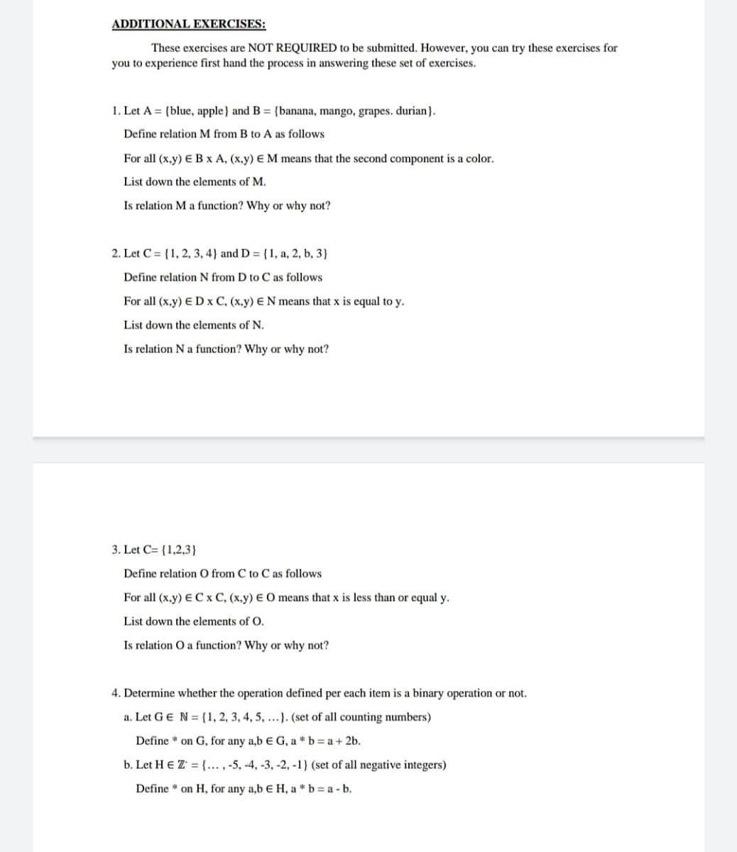 ADDITIONAL EXERCISES:
These exercises are NOT REQUIRED to be submitted. However, you can try these exercises for
you to experience first hand the process in answering these set of exercises.
1. Let A = {blue, apple} and B = {banana, mango, grapes. durian}.
Define relation M from B to A as follows
For all (x,y) E B x A, (x,y) E M means that the second component is a color.
List down the elements of M.
Is relation M a function? Why or why not?
2. Let C = {1, 2, 3, 4} and D = {1, a, 2, b, 3}
Define relation N from D to C as follows
For all (x,y) E D x C, (x,y) E N means that x is equal to y.
List down the elements of N.
Is relation N a function? Why or why not?
3. Let C= {1,2,3}
Define relation O from C to C as follows
For all (x.y) E C x C, (x,y) E 0 means that x is less than or equal y.
List down the elements of O.
Is relation O a function? Why or why not?
4. Determine whether the operation defined per each item is a binary operation or not.
a. Let GE N= {1, 2, 3, 4, 5, ..}. (set of all counting numbers)
Define * on G, for any a,b E G, a * b = a + 2b.
b. Let H E Z' = {... , -5, -4, -3, -2, -1} (set of all negative integers)
Define * on H, for any a,b E H, a * b = a - b.
