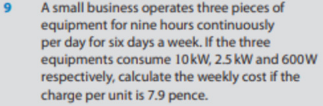 9
A small business operates three pieces of
equipment for nine hours continuously
per day for six days a week. If the three
equipments consume 10 kW, 2.5 kW and 600W
respectively, calculate the weekly cost if the
charge per unit is 7.9 pence.