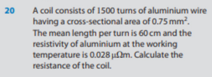 20
A coil consists of 1500 turns of aluminium wire
having a cross-sectional area of 0.75 mm².
The mean length per turn is 60 cm and the
resistivity of aluminium at the working
temperature is 0.028 μm. Calculate the
resistance of the coil.