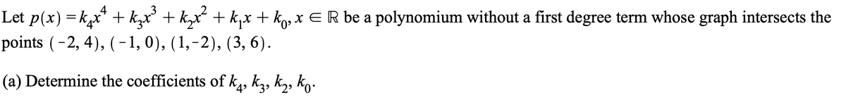 Let p(x) = k,x* + k,x + k,x + k,x + kg, x E R be a polynomium without a first degree term whose graph intersects the
points (-2, 4), (-1,0), (1,-2), (3, 6).
(a) Determine the coefficients of k,, ką, kz, ko-
