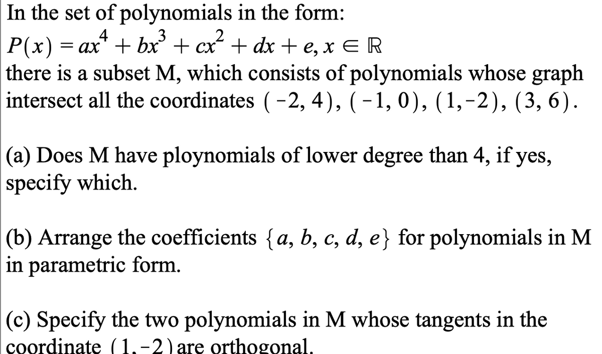 In the set of polynomials in the form:
4
P(x)
there is a subset M, which consists of polynomials whose graph
intersect all the coordinates (-2, 4), ( -1, 0), (1,-2), (3, 6).
= ax" + bx + cx + dx + e, x E R
(a) Does M have ploynomials of lower degree than 4, if yes,
specify which.
(b) Arrange the coefficients {a, b, c, d, e} for polynomials in M
in parametric form.
(c) Specify the two polynomials in M whose tangents in the
coordinate (1,-2) are orthogonal.
