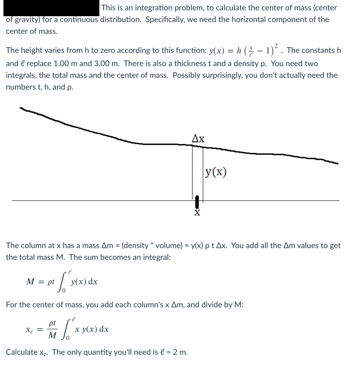 This is an integration problem, to calculate the center of mass (center
of gravity) for a continuous distribution. Specifically, we need the horizontal component of the
center of mass.
The height varies from h to zero according to this function: y(x) = h ( – 1)´ . The constants h
and e replace 1.00 m and 3.00 m. There is also a thickness t and a density p. You need two
integrals, the total mass and the center of mass. Possibly surprisingly, you don't actually need the
numbers t, h, and p.
Ax
y(x)
The column at x has a mass Am = (density * volume) = y(x) p t Ax. You add all the Am values to get
%3D
the total mass M. The sum becomes an integral:
M :
= pt
У(x) dx
For the center of mass, you add each column's x Am, and divide by M:
pt
Xc =
M
х у(x) dx
Calculate xc. The only quantity you'll need is e = 2 m.
