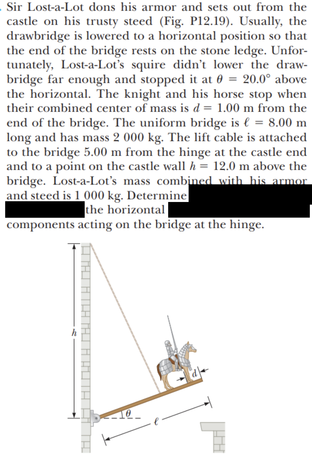 . Sir Lost-a-Lot dons his armor and sets out from the
castle on his trusty steed (Fig. P12.19). Usually, the
drawbridge is lowered to a horizontal position so that
the end of the bridge rests on the stone ledge. Unfor-
tunately, Lost-a-Lot's squire didn't lower the draw-
bridge far enough and stopped it at 0 = 20.0° above
the horizontal. The knight and his horse stop when
their combined center of mass is d = 1.00 m from the
end of the bridge. The uniform bridge is € = 8.00 m
long and has mass 2 000 kg. The lift cable is attached
to the bridge 5.00 m from the hinge at the castle end
and to a point on the castle wall h = 12.0 m above the
bridge. Lost-a-Lot's mass combined with his armor
and steed is 1 000 kg. Determine
the horizontal
components acting on the bridge at the hinge.
h

