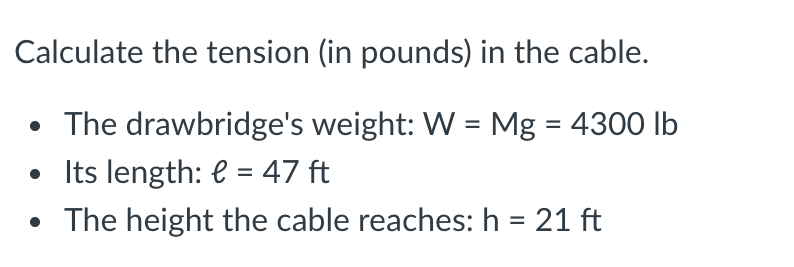 Calculate the tension (in pounds) in the cable.
• The drawbridge's weight: W = Mg = 4300 lb
• Its length: e = 47 ft
• The height the cable reaches: h = 21 ft
