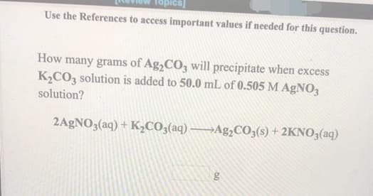 Use the References to access important values if needed for this question.
How many grams of Ag,CO3 will precipitate when excess
K2CO3 solution is added to 50.0 mL of 0.505 M AgNO3
solution?
2AGNO3(aq) + K,CO3(aq) →Ag,CO3(s) + 2KNO3(aq)
