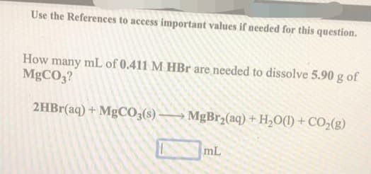 Use the References to access important values if needed for this question.
How many mL of 0.411 M HBr are needed to dissolve 5.90 g of
MgCO,?
2HBr(aq) + MgC0,(s) → MgBr2(aq) + H,O(1) + CO2(g)
mL
