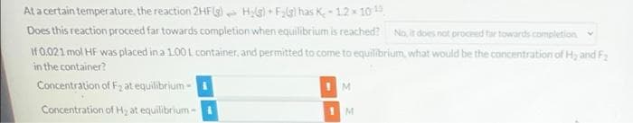 Ata certain temperature, the reaction 2HF(g) - H;G+ F;g) has K -12x 10
Does this reaction proceed far towards completion when equilibrium is reached? No, it does not proceed tar towards completion
If0.021 mol HF was placed in a 1.00 L container, and permitted to come to equilibrium, what would be the concentration of Hy and F2
in the container?
Concentration of F2 at equilibrium -
Concentration of H2 at equilibrium-
