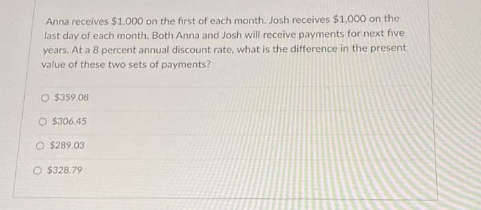 Anna receives $1,000 on the first of each month. Josh receives $1,000 on the
last day of each month. Both Anna and Josh will receive payments for next five
years. At a 8 percent annual discount rate, what is the difference in the present
value of these two sets of payments?
O $359.08
O $306.45
O $289.03
O $328.79
