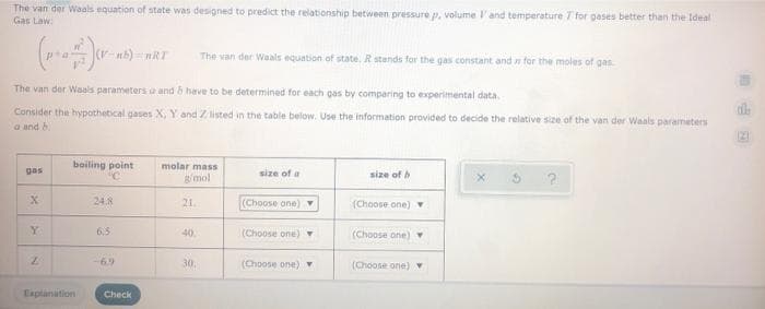 The van der Waals equation of state was designed to predict the relationship between pressure p, volume l'and temperature T for gases better than the Ideal
Gas Law:
The van der Waals equation of state. R stands for the gas constant and for the moles of gas.
The van der Waals parameters a and h have to be determined for each gas by comparing to experimental data.
Consider the hypothetical gases X, Y and Z listed in the table below. Use the information provided to decide the relative size of the van der Waals parameters
a and h
boiling point
molar mass
g/mol
gas
size of a
size of
24.8
21
(Choose one) Y
(Choose one) v
Y.
6.5
(Choose one)
40
(Choose one)
6.9
30.
(Choose one) v
(Choone one) Y
Explanation
Check
