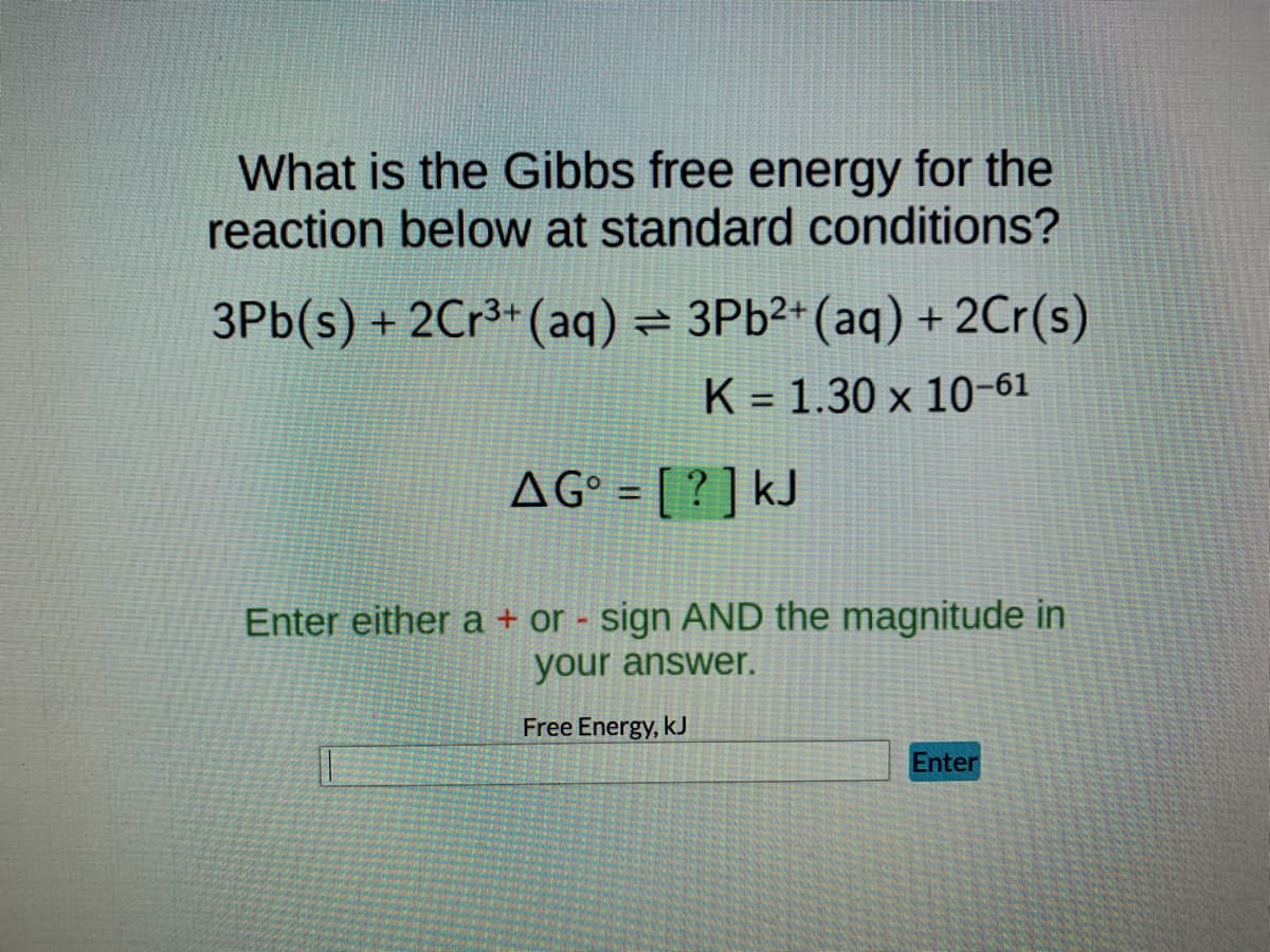 What is the Gibbs free energy for the
reaction below at standard conditions?
3Pb(s) + 2Cr³+ (aq) = 3Pb²+ (aq) + 2Cr(s)
K 1.30 x 10-61
-
AG = [?] kJ
Enter either a + or - sign AND the magnitude in
your answer.
Free Energy, KJ
T
Enter