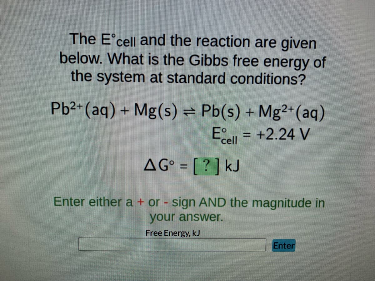 The Eᵒcell and the reaction are given
below. What is the Gibbs free energy of
the system at standard conditions?
Pb²+ (aq) + Mg(s) = Pb(s) + Mg²+ (aq)
Ecell = +2.24 V
AG° = [?] kJ
Enter either a + or - sign AND the magnitude in
your answer.
Free Energy, kJ
Enter