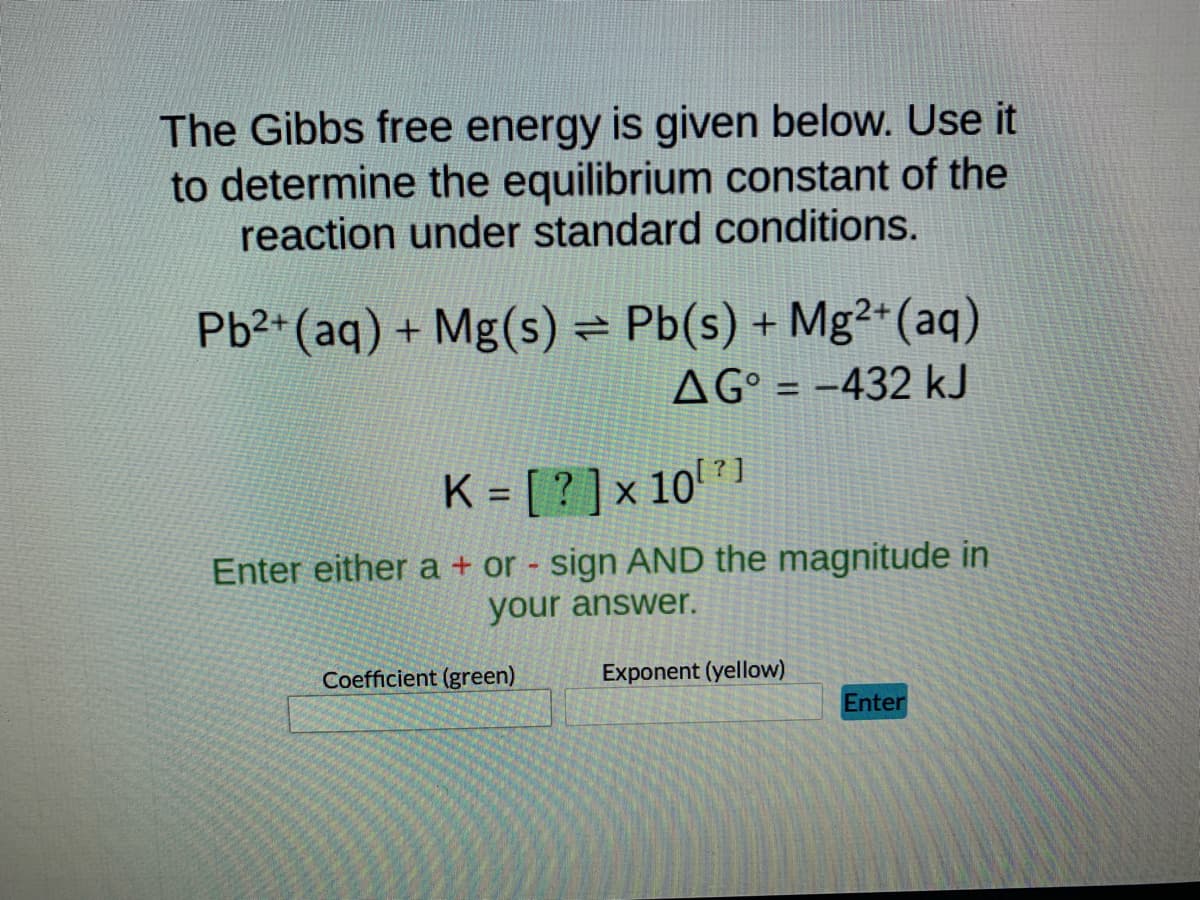 The Gibbs free energy is given below. Use it
to determine the equilibrium constant of the
reaction under standard conditions.
Pb²+ (aq) + Mg(s) = Pb(s) + Mg2+ (aq)
AG = -432 kJ
K = [?] × 10¹²1
Enter either a + or - sign AND the magnitude in
your answer.
Coefficient (green)
Exponent (yellow)
Enter