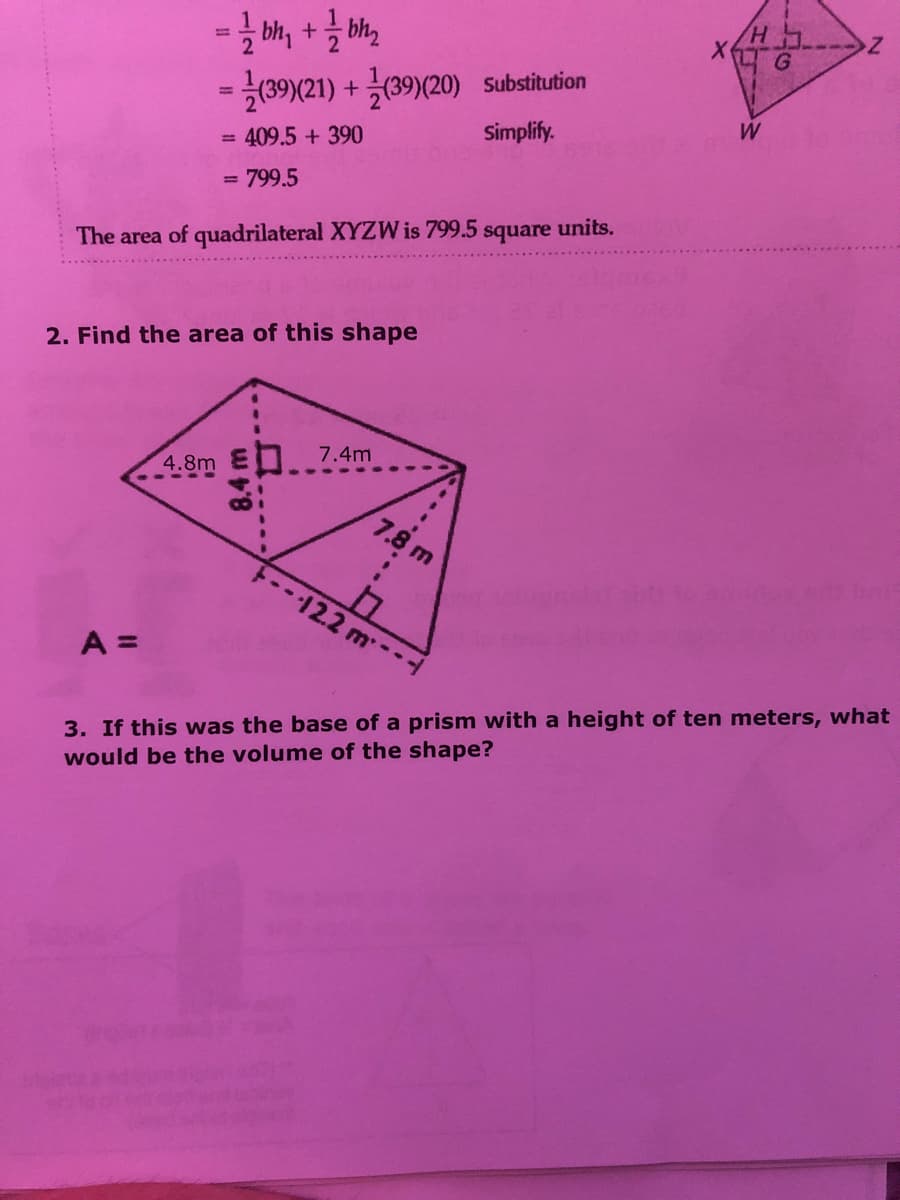 -(39)(21) + (39)(20) Substitution
Simplify.
W
409.5 + 390
%3D
= 799.5
units.
square
The area of quadrilateral XYZW is 799.5
2. Find the area of this shape
7.4m
Bm
7.8 m
12.2 m--
A =
3. If this was the base of a prism with a height of ten meters, what
would be the volume of the shape?
