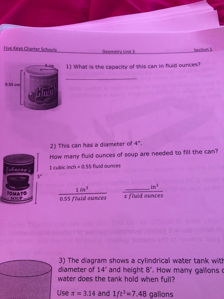 Five Keys Charter Schools
Section 1
Geometry Unit 3
S.cm
1) What is the capacity of this can in fluid ounces?
9.55 cm
Hmp
2) This can has a diameter of 4".
How many fluid ounces of soup are needed to fill the can?
1 cubic inch = 0.55 fluid ounces
Johusan's
5"
in3
1 in3
TOMATO
SOUP
x fluid ounces
0.55 fluid ounces
3) The diagram shows a cylindrical water tank with
diameter of 14' and height 8'. How many gallons c
water does the tank hold when full?
Use T =
3.14 and 1ft3=7.48 gallons
