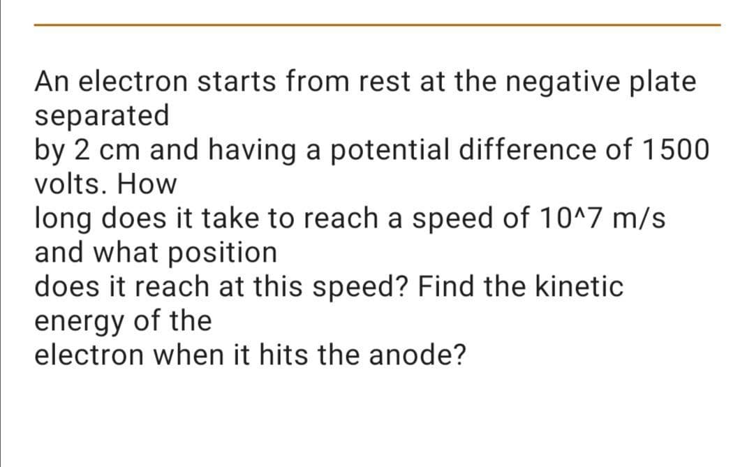 An electron starts from rest at the negative plate
separated
by 2 cm and having a potential difference of 1500
volts. How
long does it take to reach a speed of 10^7 m/s
and what position
does it reach at this speed? Find the kinetic
energy of the
electron when it hits the anode?
